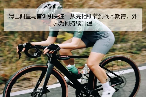 姆巴佩皇马首训引关注：从亮相细节到战术期待，外界为何持续升温 | huya